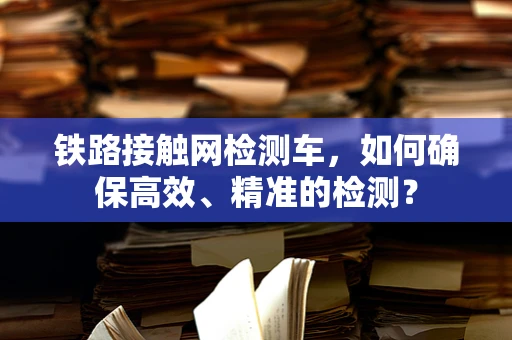 铁路接触网检测车，如何确保高效、精准的检测？