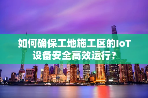 如何确保工地施工区的IoT设备安全高效运行？