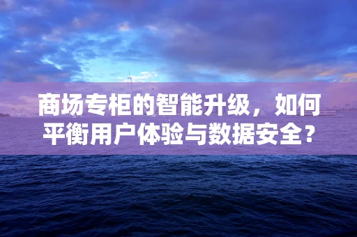 商场专柜的智能升级，如何平衡用户体验与数据安全？