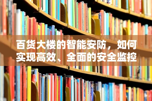 百货大楼的智能安防，如何实现高效、全面的安全监控？