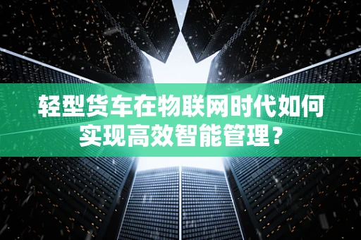 轻型货车在物联网时代如何实现高效智能管理？