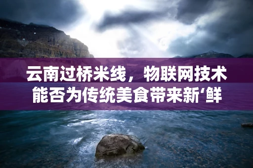 云南过桥米线，物联网技术能否为传统美食带来新‘鲜’体验？