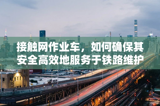 接触网作业车，如何确保其安全高效地服务于铁路维护？