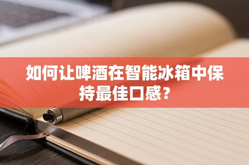 如何让啤酒在智能冰箱中保持最佳口感？