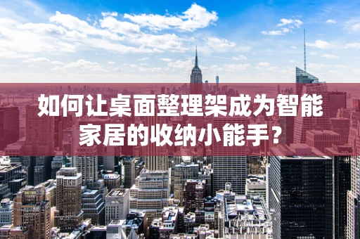 如何让桌面整理架成为智能家居的收纳小能手？