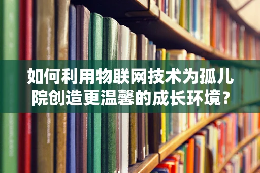 如何利用物联网技术为孤儿院创造更温馨的成长环境？