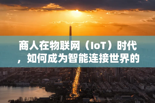 商人在物联网（IoT）时代，如何成为智能连接世界的领航者？