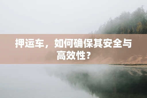 押运车，如何确保其安全与高效性？