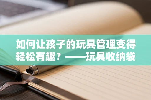 如何让孩子的玩具管理变得轻松有趣？——玩具收纳袋的智慧之选