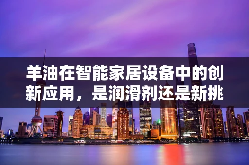 羊油在智能家居设备中的创新应用，是润滑剂还是新挑战？