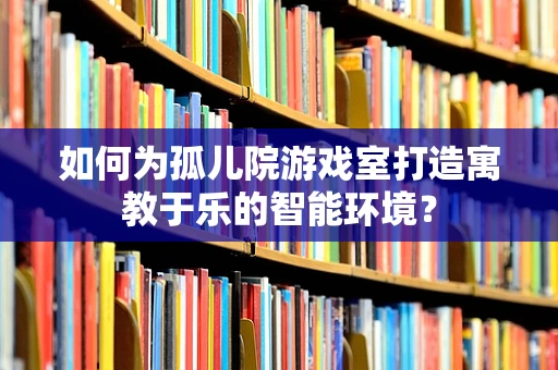 如何为孤儿院游戏室打造寓教于乐的智能环境？