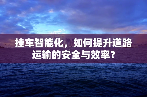 挂车智能化，如何提升道路运输的安全与效率？