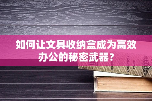 如何让文具收纳盒成为高效办公的秘密武器？