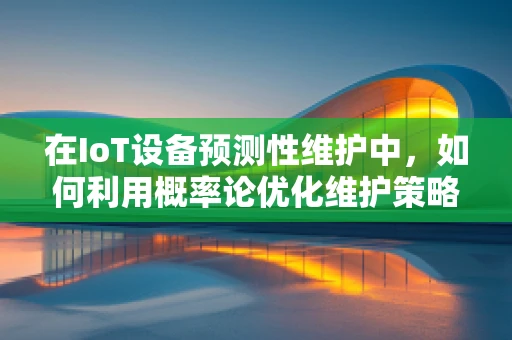 在IoT设备预测性维护中，如何利用概率论优化维护策略？