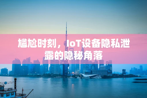 尴尬时刻，IoT设备隐私泄露的隐秘角落