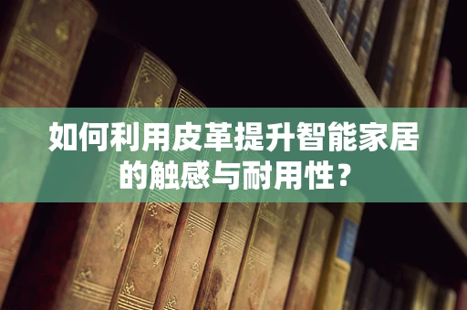 如何利用皮革提升智能家居的触感与耐用性？