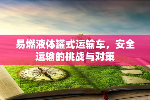 易燃液体罐式运输车，安全运输的挑战与对策