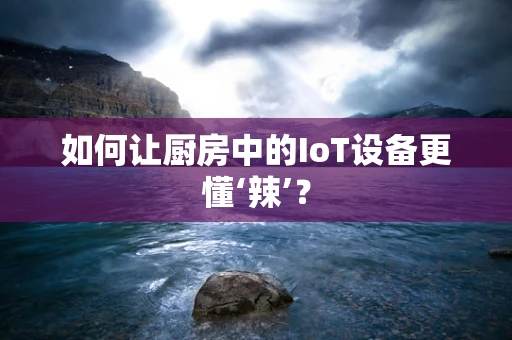 如何让厨房中的IoT设备更懂‘辣’？