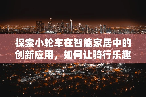 探索小轮车在智能家居中的创新应用，如何让骑行乐趣与智能生活无缝衔接？