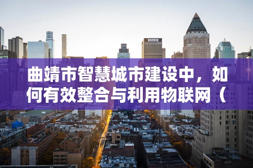 曲靖市智慧城市建设中，如何有效整合与利用物联网（IoT）技术？