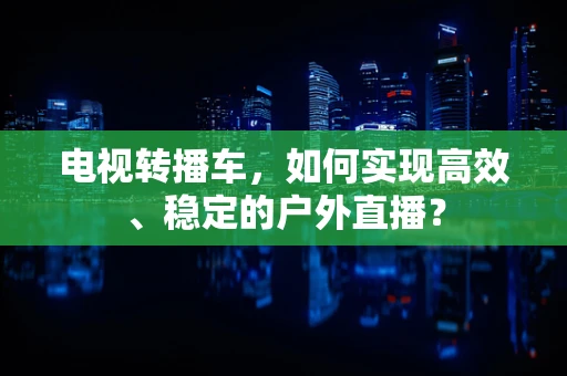 电视转播车，如何实现高效、稳定的户外直播？