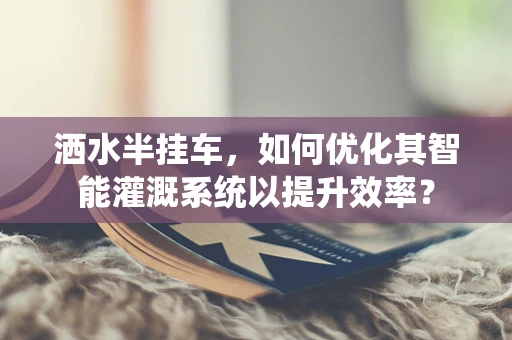 洒水半挂车，如何优化其智能灌溉系统以提升效率？