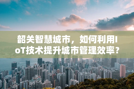 韶关智慧城市，如何利用IoT技术提升城市管理效率？