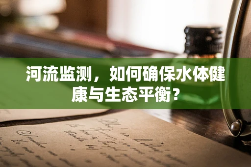 河流监测，如何确保水体健康与生态平衡？