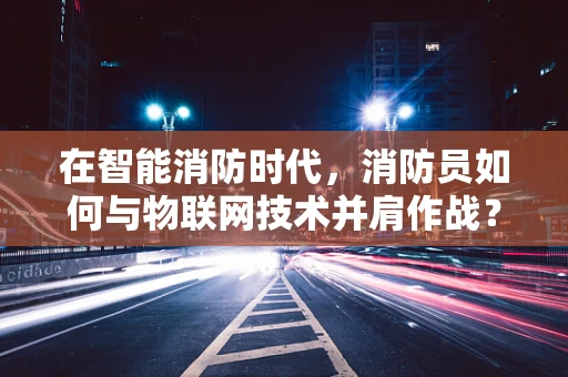 在智能消防时代，消防员如何与物联网技术并肩作战？