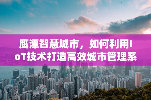 鹰潭智慧城市，如何利用IoT技术打造高效城市管理系统？