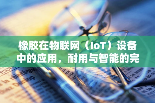 橡胶在物联网（IoT）设备中的应用，耐用与智能的完美结合？