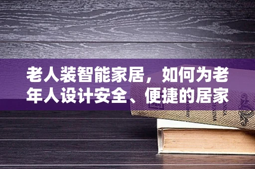 老人装智能家居，如何为老年人设计安全、便捷的居家环境？