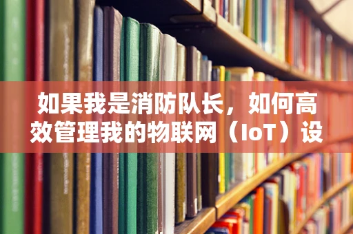 如果我是消防队长，如何高效管理我的物联网（IoT）设备？