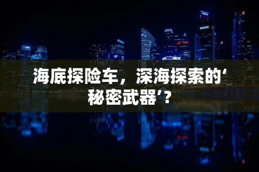 海底探险车，深海探索的‘秘密武器’？