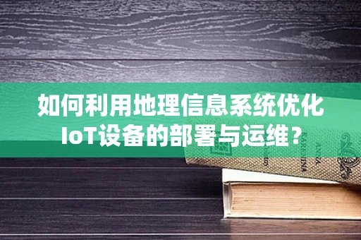 如何利用地理信息系统优化IoT设备的部署与运维？