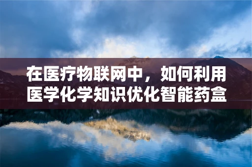 在医疗物联网中，如何利用医学化学知识优化智能药盒的精准给药？