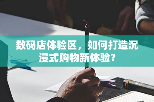 数码店体验区，如何打造沉浸式购物新体验？