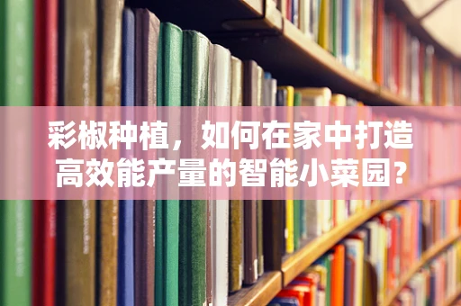 彩椒种植，如何在家中打造高效能产量的智能小菜园？