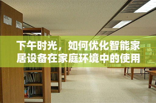 下午时光，如何优化智能家居设备在家庭环境中的使用体验？