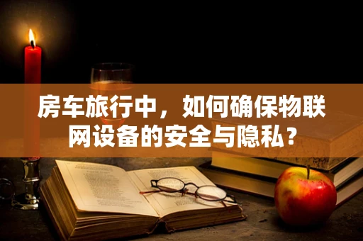 房车旅行中，如何确保物联网设备的安全与隐私？