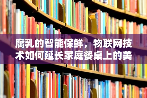 腐乳的智能保鲜，物联网技术如何延长家庭餐桌上的美味？