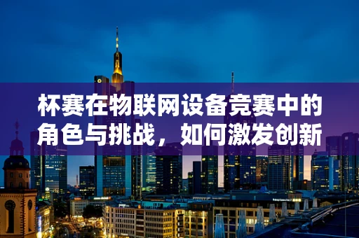 杯赛在物联网设备竞赛中的角色与挑战，如何激发创新与促进技术融合？