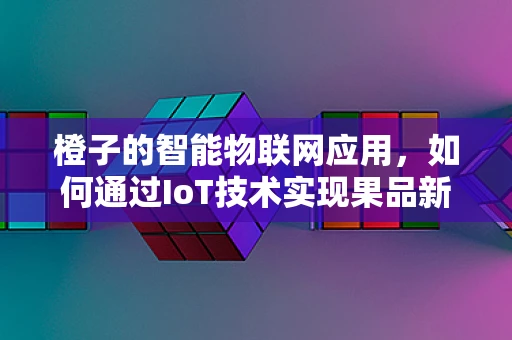 橙子的智能物联网应用，如何通过IoT技术实现果品新鲜度监测？