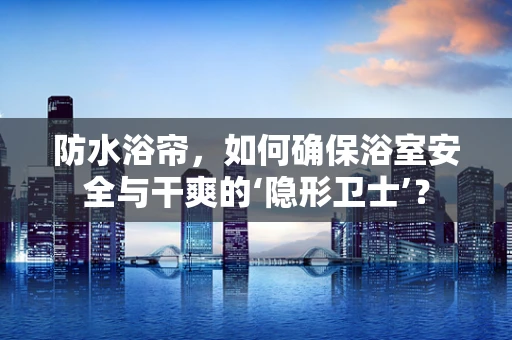 防水浴帘，如何确保浴室安全与干爽的‘隐形卫士’？