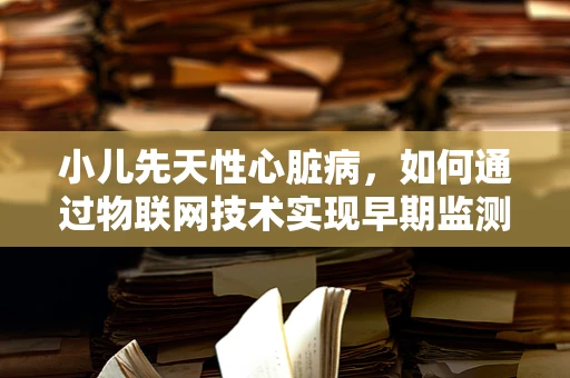 小儿先天性心脏病，如何通过物联网技术实现早期监测与干预？