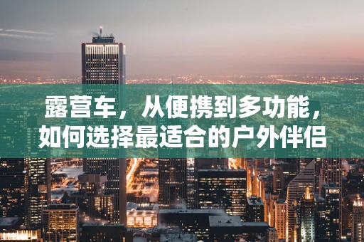 露营车，从便携到多功能，如何选择最适合的户外伴侣？