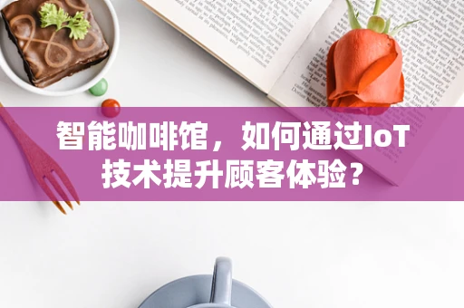 智能咖啡馆，如何通过IoT技术提升顾客体验？