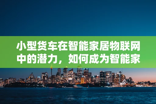 小型货车在智能家居物联网中的潜力，如何成为智能家庭的移动枢纽？