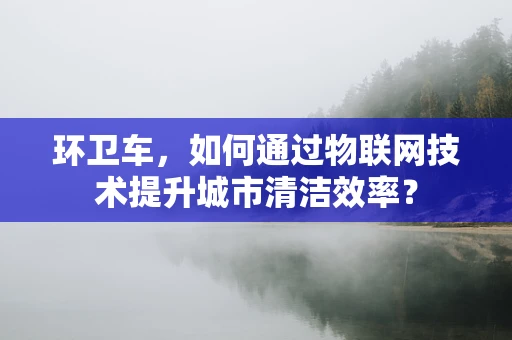 环卫车，如何通过物联网技术提升城市清洁效率？