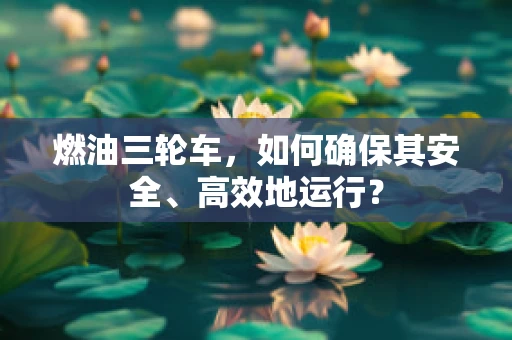 燃油三轮车，如何确保其安全、高效地运行？